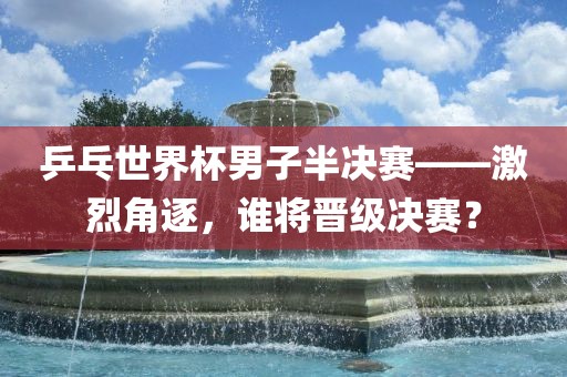 乒乓世界杯男子半决赛——激烈角逐，谁将晋级决赛？