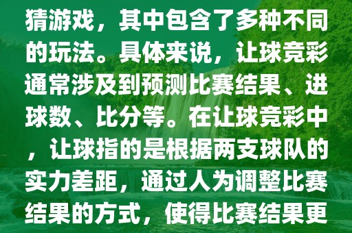 世界杯让球竞彩是一种足球竞猜游戏，其中包含了多种不同的玩法。具体来说，让球竞彩通常涉及到预测比赛结果、进球数、比分等。在让球竞彩中，让球指的是根据两支球队的实力差距，通过人为调整比赛结果的方式，使得比赛结果更具悬念和公平性。