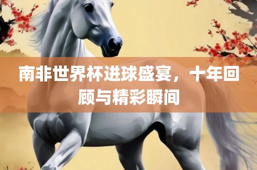 南非世界杯进球盛宴，十年回顾与精彩瞬间