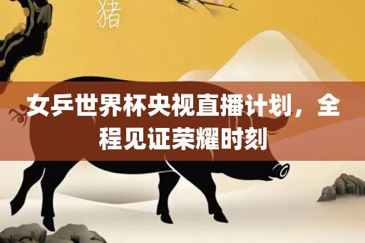 女乒世界杯央视直播计划，全程见证荣耀时刻