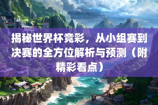 揭秘世界杯竞彩，从小组赛到决赛的全方位解析与预测（附精彩看点）