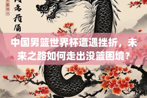 中国男篮世界杯遭遇挫折，未来之路如何走出没篮困境？