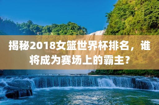 揭秘2018女篮世界杯排名，谁将成为赛场上的霸主？