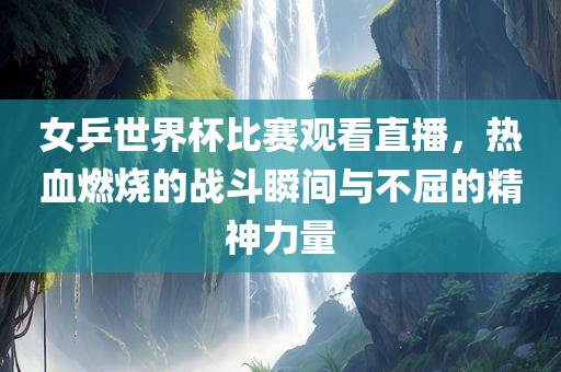女乒世界杯比赛观看直播，热血燃烧的战斗瞬间与不屈的精神力量