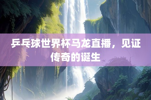乒乓球世界杯马龙直播，见证传奇的诞生