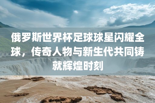 俄罗斯世界杯足球球星闪耀全球，传奇人物与新生代共同铸就辉煌时刻