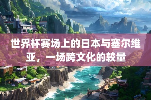 世界杯赛场上的日本与塞尔维亚，一场跨文化的较量