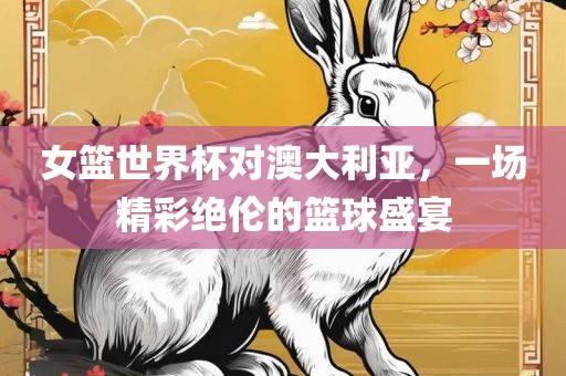 女篮世界杯对澳大利亚，一场精彩绝伦的篮球盛宴