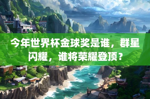 今年世界杯金球奖是谁，群星闪耀，谁将荣耀登顶？
