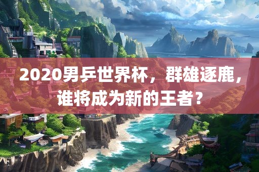 2020男乒世界杯，群雄逐鹿，谁将成为新的王者？