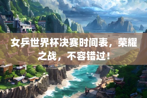 女乒世界杯决赛时间表，荣耀之战，不容错过！