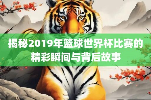 揭秘2019年篮球世界杯比赛的精彩瞬间与背后故事