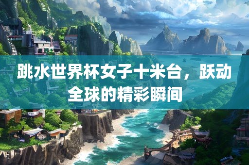 跳水世界杯女子十米台，跃动全球的精彩瞬间