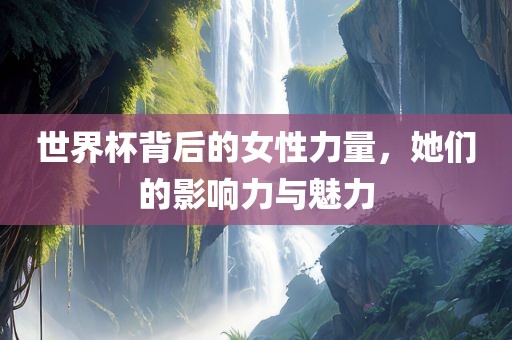 世界杯背后的女性力量，她们的影响力与魅力