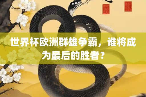 世界杯欧洲群雄争霸，谁将成为最后的胜者？