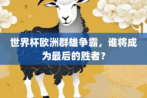 世界杯欧洲群雄争霸，谁将成为最后的胜者？