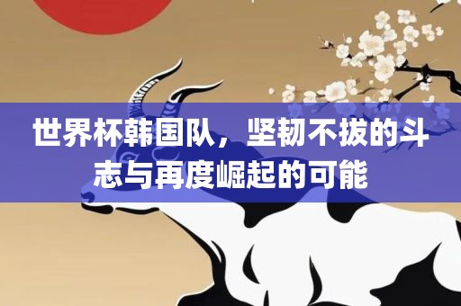 世界杯韩国队，坚韧不拔的斗志与再度崛起的可能