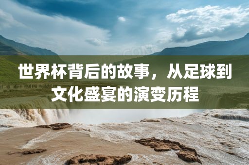 世界杯背后的故事，从足球到文化盛宴的演变历程