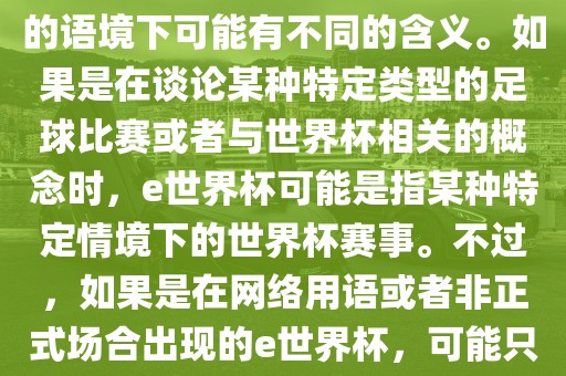 关于e世界杯，暂时无法确定其具体含义，因为e这个词在不同的语境下可能有不同的含义。如果是在谈论某种特定类型的足球比赛或者与世界杯相关的概念时，e世界杯可能是指某种特定情境下的世界杯赛事。不过，如果是在网络用语或者非正式场合出现的e世界杯，可能只是表达一种轻松、幽默的态度或情感。
