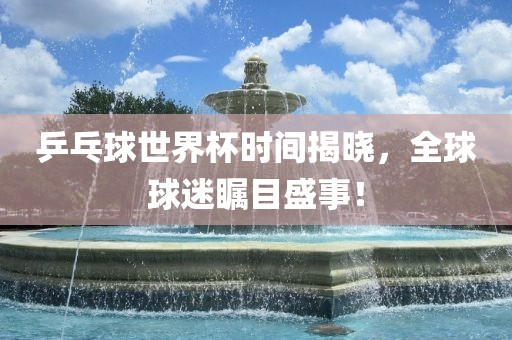 乒乓球世界杯时间揭晓，全球球迷瞩目盛事！