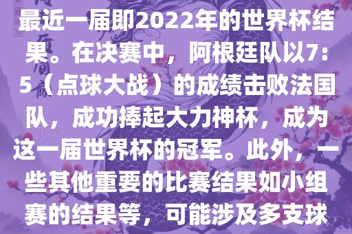 关于世界杯的结果，可以提供最近一届即2022年的世界杯结果。在决赛中，阿根廷队以7:5（点球大战）的成绩击败法国队，成功捧起大力神杯，成为这一届世界杯的冠军。此外，一些其他重要的比赛结果如小组赛的结果等，可能涉及多支球队并且需要更详细的信息。