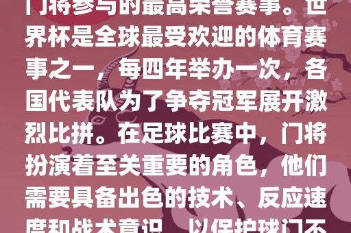 门将的世界杯是指足球比赛中门将参与的最高荣誉赛事。世界杯是全球最受欢迎的体育赛事之一，每四年举办一次，各国代表队为了争夺冠军展开激烈比拼。在足球比赛中，门将扮演着至关重要的角色，他们需要具备出色的技术、反应速度和战术意识，以保护球门不被对手攻破。