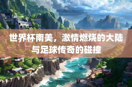 世界杯南美，激情燃烧的大陆与足球传奇的碰撞