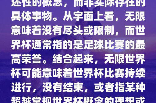 无限世界杯可能指的是一种描述性的概念，而非实际存在的具体事物。从字面上看，无限意味着没有尽头或限制，而世界杯通常指的是足球比赛的最高荣誉。结合起来，无限世界杯可能意味着世界杯比赛持续进行，没有结束，或者指某种超越常规世界杯概念的理想或愿景。