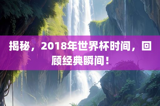 揭秘，2018年世界杯时间，回顾经典瞬间！