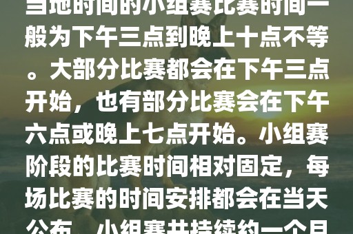 小组赛阶段（第1轮至第9轮），当地时间的小组赛比赛时间一般为下午三点到晚上十点不等。大部分比赛都会在下午三点开始，也有部分比赛会在下午六点或晚上七点开始。小组赛阶段的比赛时间相对固定，每场比赛的时间安排都会在当天公布。小组赛共持续约一个月时间。