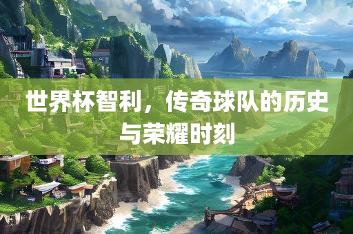世界杯智利，传奇球队的历史与荣耀时刻