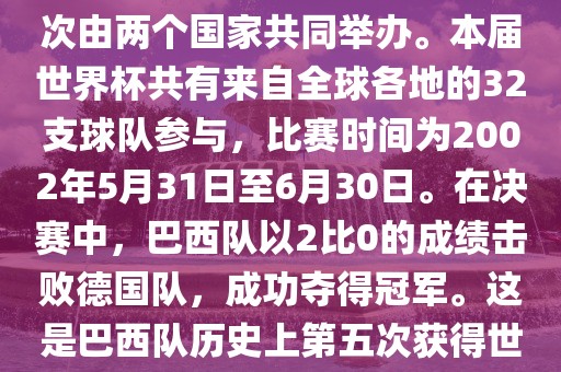 2002年世界杯足球赛是第17届世界杯足球赛事，比赛在韩国和日本共同举办，这是世界杯首次在亚洲地区举办，也是首次由两个国家共同举办。本届世界杯共有来自全球各地的32支球队参与，比赛时间为2002年5月31日至6月30日。在决赛中，巴西队以2比0的成绩击败德国队，成功夺得冠军。这是巴西队历史上第五次获得世界杯冠军。此外，本届世界杯还创造了许多其他纪录和亮点，例如中国男子足球队首次参加世界杯决赛圈比赛等。