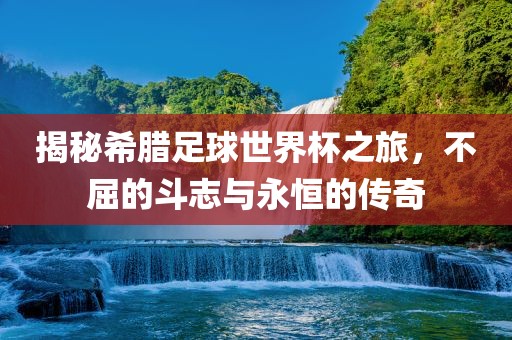 揭秘希腊足球世界杯之旅，不屈的斗志与永恒的传奇