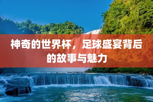 神奇的世界杯，足球盛宴背后的故事与魅力
