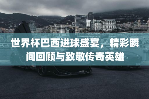 世界杯巴西进球盛宴，精彩瞬间回顾与致敬传奇英雄