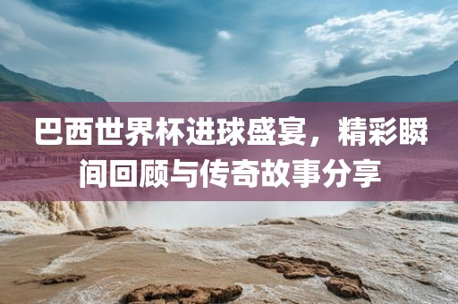 巴西世界杯进球盛宴，精彩瞬间回顾与传奇故事分享