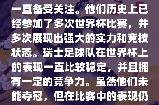 瑞士足球队在世界杯上的表现一直备受关注。他们历史上已经参加了多次世界杯比赛，并多次展现出强大的实力和竞技状态。瑞士足球队在世界杯上的表现一直比较稳定，并且拥有一定的竞争力。虽然他们未能夺冠，但在比赛中的表现仍然令人印象深刻。