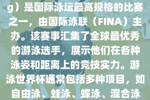 游泳世界杯（FINA World Championships in Swimming）是国际泳坛最高规格的比赛之一，由国际泳联（FINA）主办。该赛事汇集了全球最优秀的游泳选手，展示他们在各种泳姿和距离上的竞技实力。游泳世界杯通常包括多种项目，如自由泳、蛙泳、蝶泳、混合泳等。此外，赛事还设有接力比赛和公开水域游泳等项目。