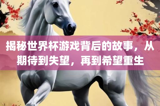 揭秘世界杯游戏背后的故事，从期待到失望，再到希望重生
