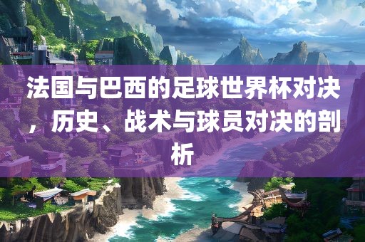 法国与巴西的足球世界杯对决，历史、战术与球员对决的剖析