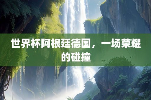 世界杯阿根廷德国，一场荣耀的碰撞