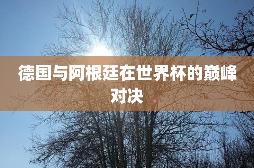 德国与阿根廷在世界杯的巅峰对决