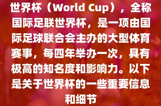世界杯（World Cup），全称国际足联世界杯，是一项由国际足球联合会主办的大型体育赛事，每四年举办一次，具有极高的知名度和影响力。以下是关于世界杯的一些重要信息和细节