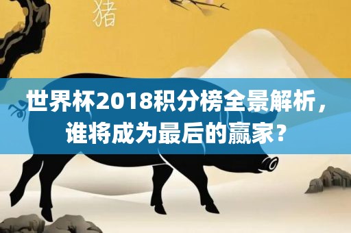 世界杯2018积分榜全景解析，谁将成为最后的赢家？