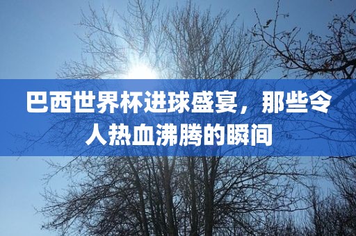 巴西世界杯进球盛宴，那些令人热血沸腾的瞬间