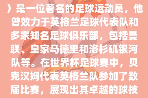 贝克汉姆（David Beckham）是一位著名的足球运动员，他曾效力于英格兰足球代表队和多家知名足球俱乐部，包括曼联、皇家马德里和洛杉矶银河队等。在世界杯足球赛中，贝克汉姆代表英格兰队参加了数届比赛，展现出其卓越的球技和魅力。