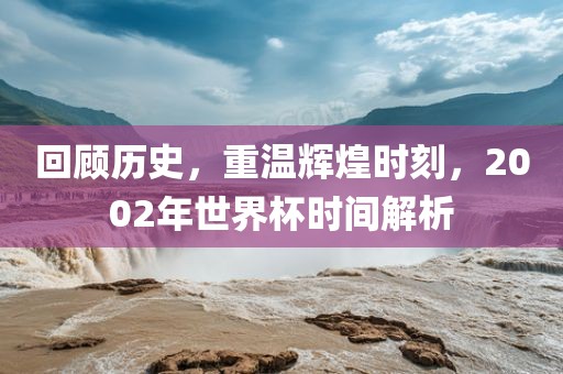 回顾历史，重温辉煌时刻，2002年世界杯时间解析