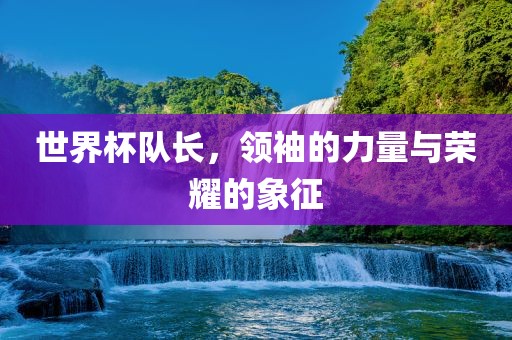 世界杯队长，领袖的力量与荣耀的象征
