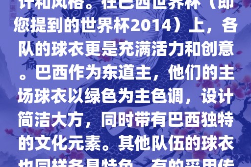 关于世界杯足球赛的球衣，每个参赛队伍都有自己的独特设计和风格。在巴西世界杯（即您提到的世界杯2014）上，各队的球衣更是充满活力和创意。巴西作为东道主，他们的主场球衣以绿色为主色调，设计简洁大方，同时带有巴西独特的文化元素。其他队伍的球衣也同样各具特色，有的采用传统颜色，有的则尝试新的设计和颜色搭配。