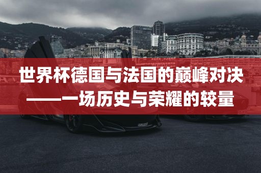 世界杯德国与法国的巅峰对决——一场历史与荣耀的较量